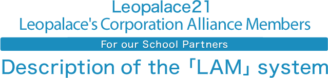 Leopalace21 Leopalace's Corporation Alliance Members For our School Partners Description of the「LAM」 system
